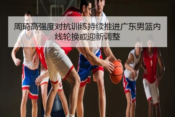周琦高强度对抗训练持续推进广东男篮内线轮换或迎新调整